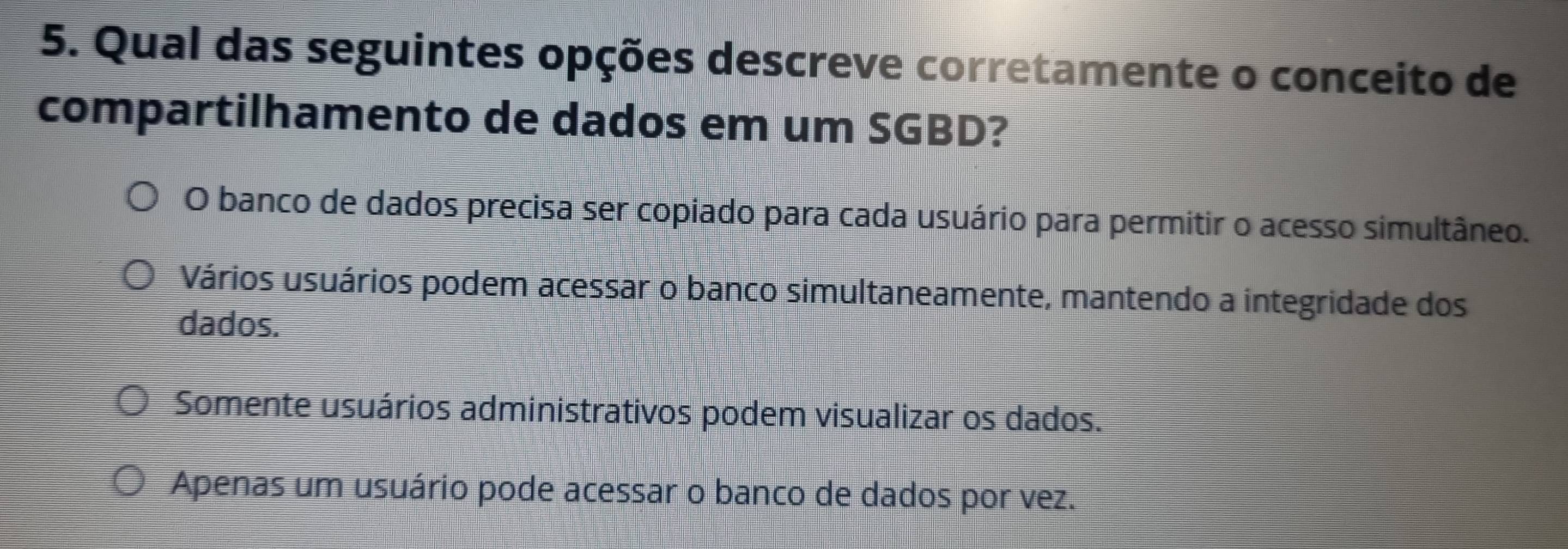 Qual das seguintes opções descreve corretamente o conceito de
compartilhamento de dados em um SGBD?
O banco de dados precisa ser copiado para cada usuário para permitir o acesso simultâneo.
Vários usuários podem acessar o banco simultaneamente, mantendo a integridade dos
dados.
Somente usuários administrativos podem visualizar os dados.
Apenas um usuário pode acessar o banco de dados por vez.