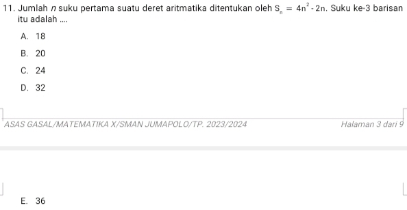 Jumlah nsuku pertama suatu deret aritmatika ditentukan oleh S_n=4n^2-2n. Suku ke- 3 barisan
itu adalah ....
A. 18
B. 20
C. 24
D. 32
ASAS GASAL/MATEMATIKA X/SMAN JUMAPOLO/TP. 2023/2024 Halaman 3 dari 9
E. 36