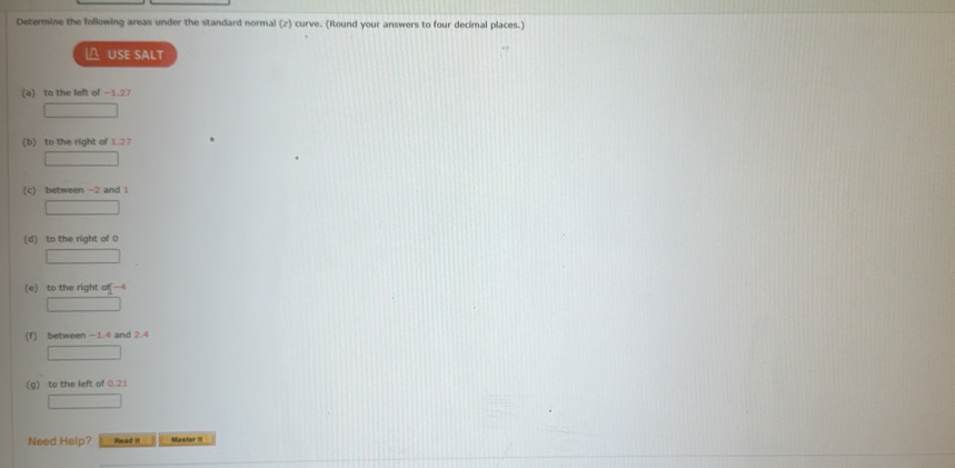 Determine the following areas under the standard normal (z) curve. (Round your answers to four decimal places.) 
△ USE SALT 
(a) to the left of -1.27
(b) to the right of 1.27
(c) between -2 and 1
(d) to the right of 0
(e) to the right of - 
(f) between - 1.4 and 2.4
(g) to the left of 0.21
Need Help? Read ! Master I