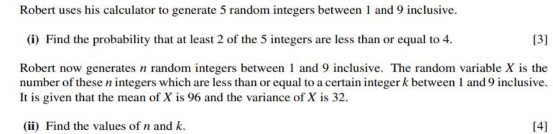 Robert uses his calculator to generate 5 random integers between 1 and 9 inclusive. 
(i) Find the probability that at least 2 of the 5 integers are less than or equal to 4. [3] 
Robert now generates n random integers between 1 and 9 inclusive. The random variable X is the 
number of these n integers which are less than or equal to a certain integer k between 1 and 9 inclusive. 
It is given that the mean of X is 96 and the variance of X is 32. 
(ii) Find the values of n and k. [4]