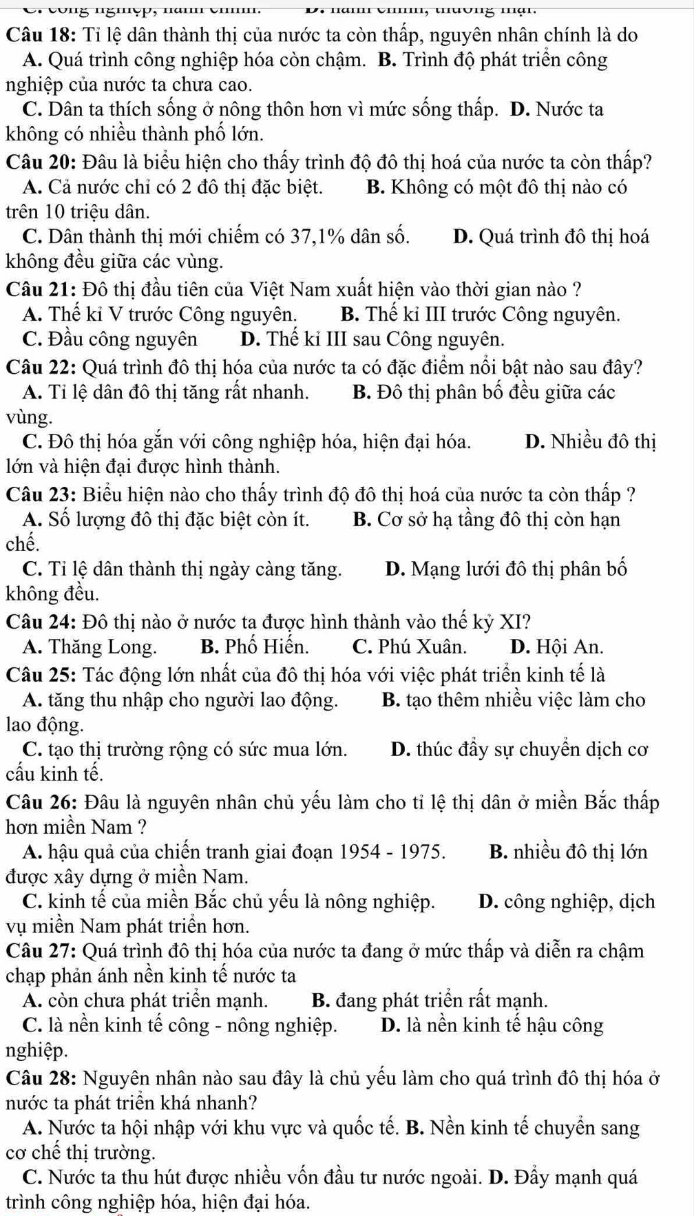 Tỉ lệ dân thành thị của nước ta còn thấp, nguyên nhân chính là do
A. Quá trình công nghiệp hóa còn chậm. B. Trình độ phát triển công
nghiệp của nước ta chưa cao.
C. Dân ta thích sống ở nông thôn hơn vì mức sống thấp. D. Nước ta
không có nhiều thành phố lớn.
Câu 20: Đâu là biểu hiện cho thấy trình độ đô thị hoá của nước ta còn thấp?
A. Cả nước chỉ có 2 đô thị đặc biệt. B. Không có một đô thị nào có
trên 10 triệu dân.
C. Dân thành thị mới chiếm có 37,1% dân số. D. Quá trình đô thị hoá
không đều giữa các vùng.
Câu 21: Đô thị đầu tiên của Việt Nam xuất hiện vào thời gian nào ?
A. Thế kỉ V trước Công nguyên. B. Thế kỉ III trước Công nguyên.
C. Đầu công nguyên D. Thế ki III sau Công nguyên.
Câu 22: Quá trình đô thị hóa của nước ta có đặc điểm nổi bật nào sau đây?
A. Tỉ lệ dân đô thị tăng rất nhanh. B. Đô thị phân bố đều giữa các
vùng.
C. Đô thị hóa gắn với công nghiệp hóa, hiện đại hóa. D. Nhiều đô thị
lớn và hiện đại được hình thành.
Câu 23: Biểu hiện nào cho thấy trình độ đô thị hoá của nước ta còn thấp ?
A. Số lượng đô thị đặc biệt còn ít. B. Cơ sở hạ tầng đô thị còn hạn
chế.
C. Tỉ lệ dân thành thị ngày càng tăng. D. Mạng lưới đô thị phân bố
không đều.
Câu 24: Đô thị nào ở nước ta được hình thành vào thế kỷ XI?
A. Thăng Long. B. Phố Hiến. C. Phú Xuân. D. Hội An.
Câu 25: Tác động lớn nhất của đô thị hóa với việc phát triển kinh tế là
A. tăng thu nhập cho người lao động. B. tạo thêm nhiều việc làm cho
lao động.
C. tạo thị trường rộng có sức mua lớn. D. thúc đẩy sự chuyển dịch cơ
cấu kinh tế.
Câu 26: Đâu là nguyên nhân chủ yếu làm cho tỉ lệ thị dân ở miền Bắc thấp
hơn miền Nam ?
A. hậu quả của chiến tranh giai đoạn 1954 - 1975. B. nhiều đô thị lớn
được xây dựng ở miền Nam.
C. kinh tế của miền Bắc chủ yếu là nông nghiệp. D. công nghiệp, dịch
vụ miền Nam phát triển hơn.
Câu 27: Quá trình đô thị hóa của nước ta đang ở mức thấp và diễn ra chậm
chạp phản ánh nền kinh tế nước ta
A. còn chưa phát triển mạnh. B. đang phát triển rất mạnh.
C. là nền kinh tế công - nông nghiệp. D. là nền kinh tế hậu công
nghiệp.
Câu 28: Nguyên nhân nào sau đây là chủ yếu làm cho quá trình đô thị hóa ở
nước ta phát triển khá nhanh?
A. Nước ta hội nhập với khu vực và quốc tế. B. Nền kinh tế chuyển sang
cơ chế thị trường.
C. Nước ta thu hút được nhiều vốn đầu tư nước ngoài. D. Đầy mạnh quá
trình công nghiệp hóa, hiện đại hóa.