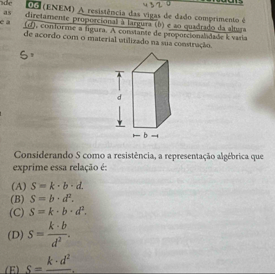 de 06 (ENEM) A resistência das vigas de dado comprimento é
as diretamente proporcional à largura (b) e ao quadrado da altura
e a (d), conforme a figura. A constante de proporcionalidade k varia
de acordo com o material utilizado na sua construção.
Considerando S como a resistência, a representação algébrica que
exprime essa relação é:
(A) S=k· b· d.
(B) S=b· d^2.
(C) S=k· b· d^2.
(D) s= k· b/d^2 .
(E) S=frac k· d^2.