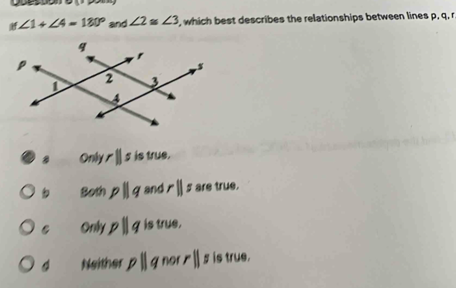 ∠ 1+∠ 4=180° and ∠ 2≌ ∠ 3 , which best describes the relationships between lines p, q, r
Only rparallel s is true.
Both pparallel q and rparallel s are true.
C Only pparallel q is true,
Neither 11 gnor 1 11 5 is true.