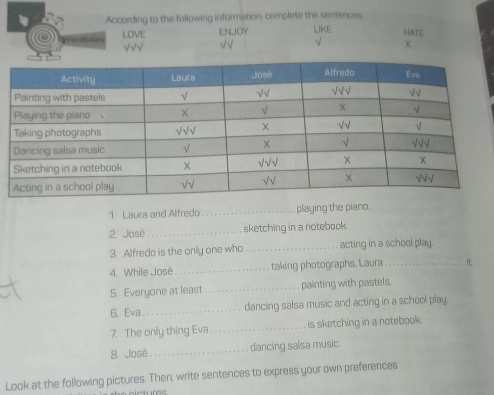 According to the following information, complete the sentences.
aVocabulary LOVE
ENJOY LIKE
HATE
√√√
√√
√
1. Laura and Alfredo _playing the piano.
2. José_ sketching in a notebook.
3. Alfredo is the only one who _acting in a school play.
4. While José _taking photographs, Laura_
it
5. Everyone at least _painting with pastels.
6. Eva _dancing salsa music and acting in a school play.
7. The only thing Eva_ is sketching in a notebook.
8. José _dancing salsa music.
Look at the following pictures. Then, write sentences to express your own preferences
oictures
