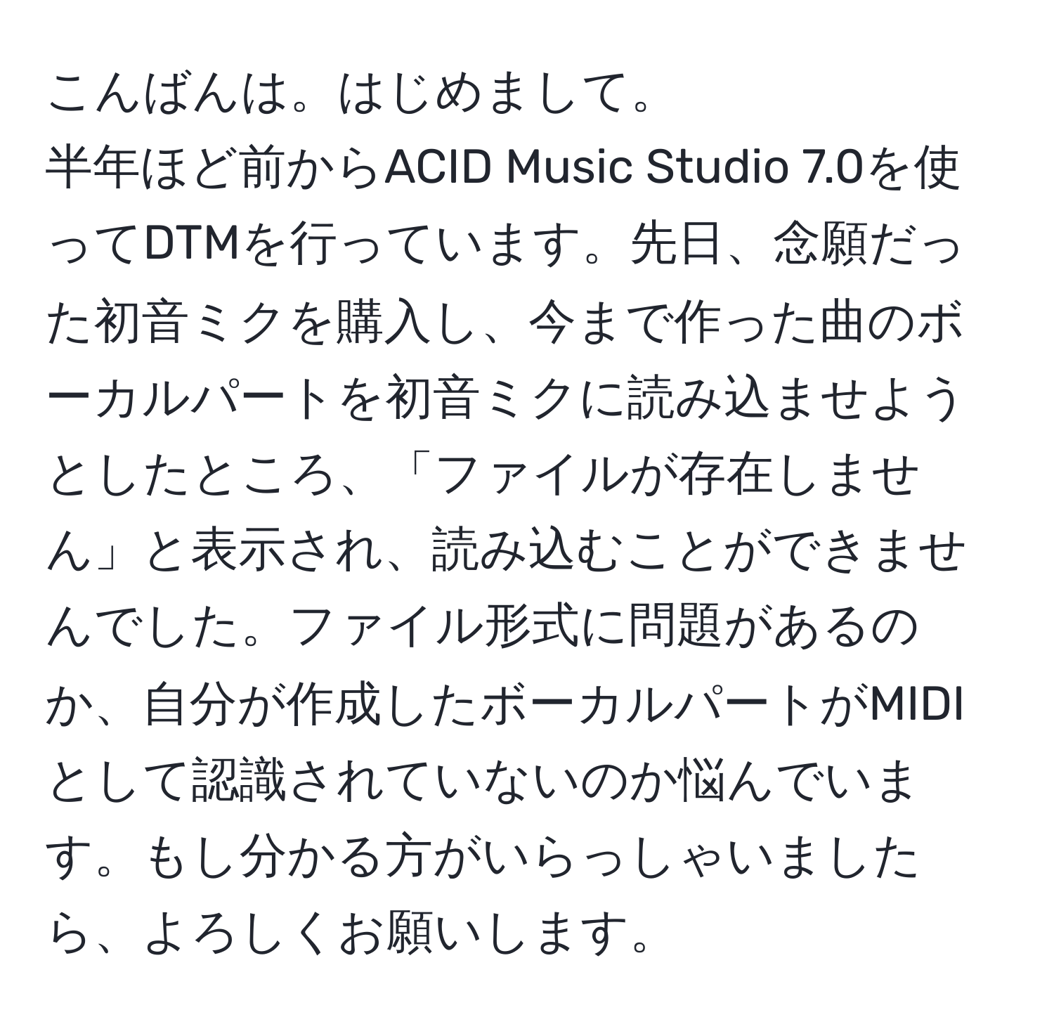 こんばんは。はじめまして。  
半年ほど前からACID Music Studio 7.0を使ってDTMを行っています。先日、念願だった初音ミクを購入し、今まで作った曲のボーカルパートを初音ミクに読み込ませようとしたところ、「ファイルが存在しません」と表示され、読み込むことができませんでした。ファイル形式に問題があるのか、自分が作成したボーカルパートがMIDIとして認識されていないのか悩んでいます。もし分かる方がいらっしゃいましたら、よろしくお願いします。