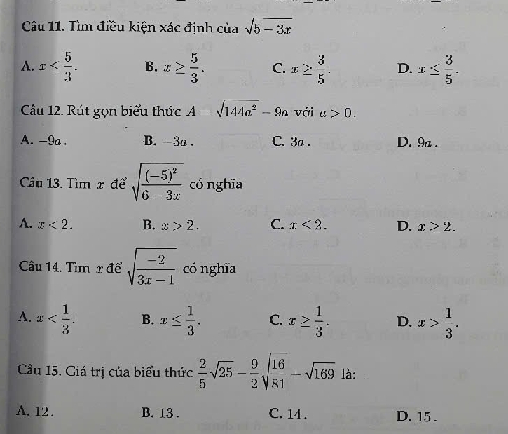 Tìm điều kiện xác định của sqrt(5-3x)
A. x≤  5/3 . B. x≥  5/3 . C. x≥  3/5 . D. x≤  3/5 . 
Câu 12. Rút gọn biểu thức A=sqrt(144a^2)-9a với a>0.
A. -9a. B. -3a. C. 3a. D. 9a.
Câu 13. Tìm x để sqrt(frac (-5)^2)6-3x có nghĩa
A. x<2</tex>. B. x>2. C. x≤ 2. D. x≥ 2. 
Câu 14. Tìm x để sqrt(frac -2)3x-1 có nghĩa
A. x . B. x≤  1/3 . C. x≥  1/3 . D. x> 1/3 . 
Câu 15. Giá trị của biểu thức  2/5 sqrt(25)- 9/2 sqrt(frac 16)81+sqrt(169) là:
A. 12. B. 13. C. 14. D. 15.