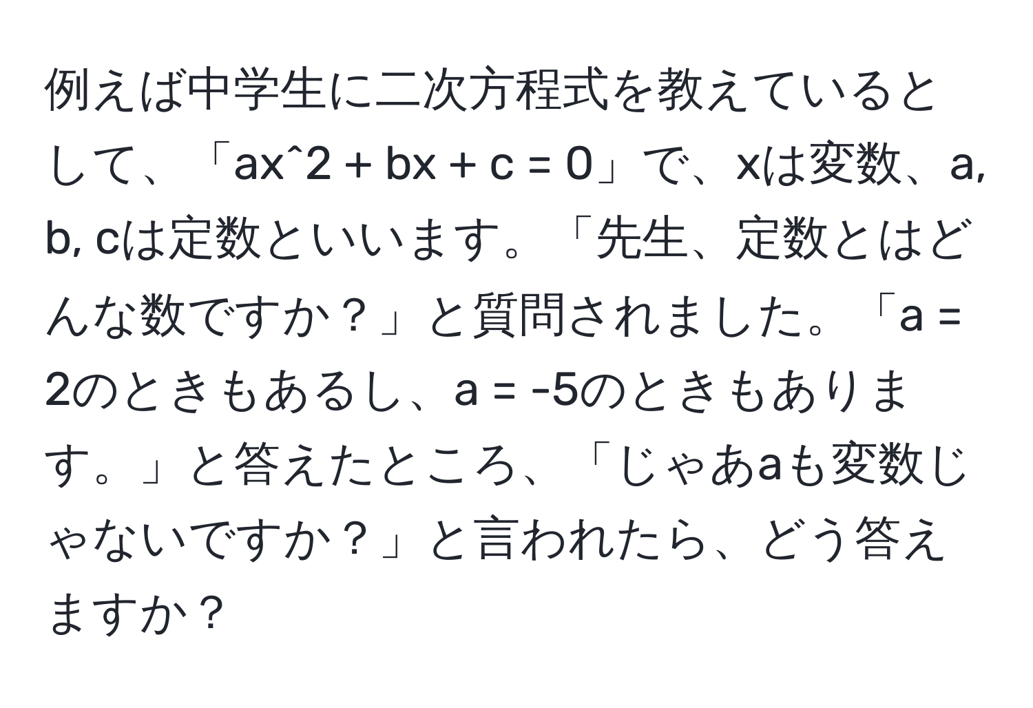 例えば中学生に二次方程式を教えているとして、「ax^2 + bx + c = 0」で、xは変数、a, b, cは定数といいます。「先生、定数とはどんな数ですか？」と質問されました。「a = 2のときもあるし、a = -5のときもあります。」と答えたところ、「じゃあaも変数じゃないですか？」と言われたら、どう答えますか？