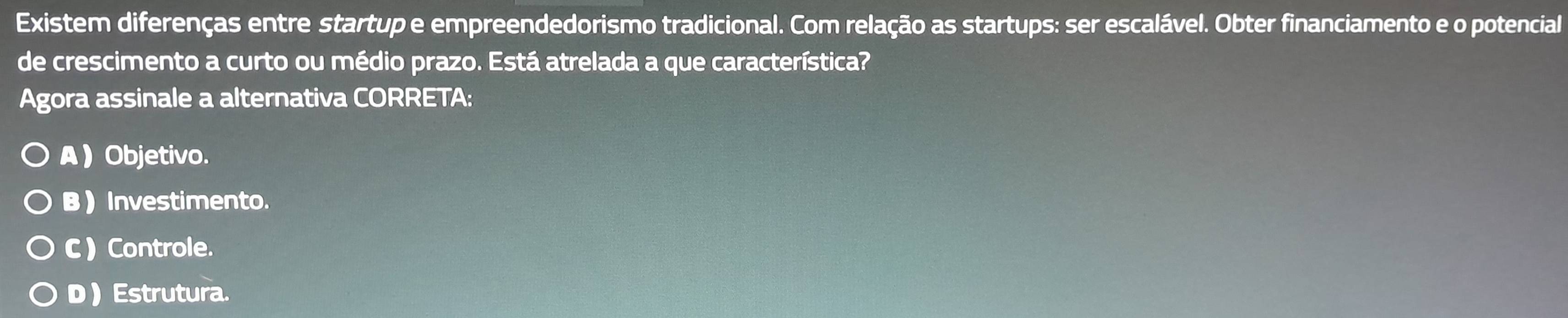 Existem diferenças entre startup e empreendedorismo tradicional. Com relação as startups: ser escalável. Obter financiamento e o potencial
de crescimento a curto ou médio prazo. Está atrelada a que característica?
Agora assinale a alternativa CORRETA:
A ) Objetivo.
B  Investimento.
C ) Controle.
D  Estrutura.