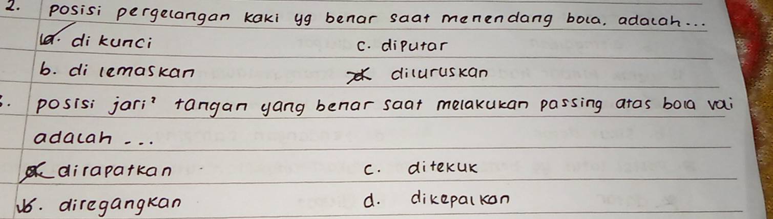 posisi pergelangan kaki yg benar saat menendang bola, adacah. . .
l8. di kunci C. dipurar
b. di lemaskan diluruskan
posisi jari? tangan yang benar saat melakukan passing atas bola vai
adacah. . .
dirapatkan C. ditekUK
u6. diregangkan d. dikepalkon