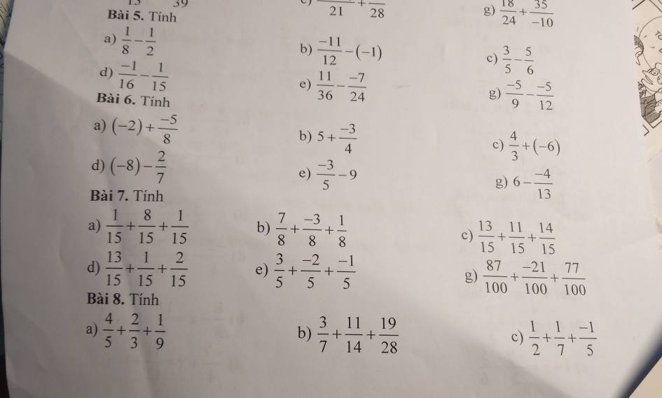 Tính
frac 21+frac 28
g)  18/24 + 35/-10 
a)  1/8 - 1/2 
b)  (-11)/12 -(-1) c)  3/5 - 5/6 
d)  (-1)/16 - 1/15 
e)  11/36 - (-7)/24  g)  (-5)/9 - (-5)/12 
Bài 6. Tính 
a) (-2)+ (-5)/8  b) 5+ (-3)/4 
c)  4/3 +(-6)
d) (-8)- 2/7 
e)  (-3)/5 -9
g) 6- (-4)/13 
Bài 7. Tính 
a)  1/15 + 8/15 + 1/15  b)  7/8 + (-3)/8 + 1/8 
c)  13/15 + 11/15 + 14/15 
d)  13/15 + 1/15 + 2/15  e)  3/5 + (-2)/5 + (-1)/5 
g)  87/100 + (-21)/100 + 77/100 
Bài 8. Tính 
a)  4/5 + 2/3 + 1/9   3/7 + 11/14 + 19/28   1/2 + 1/7 + (-1)/5 
b) 
c)