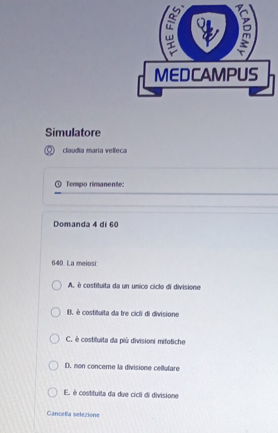 Simulatore
claudia maría velleca
Tempo rimanente:
Domanda 4 di 60
640. La meiosi:
A. è costituita da un unico ciclo di divisione
B. è costituita da tre cicli di divisione
C. è costituita da più divisioni mitotiche
D. non concere la divisione cellulare
E. è costituita da due cicli di divisione
Cancella selezione