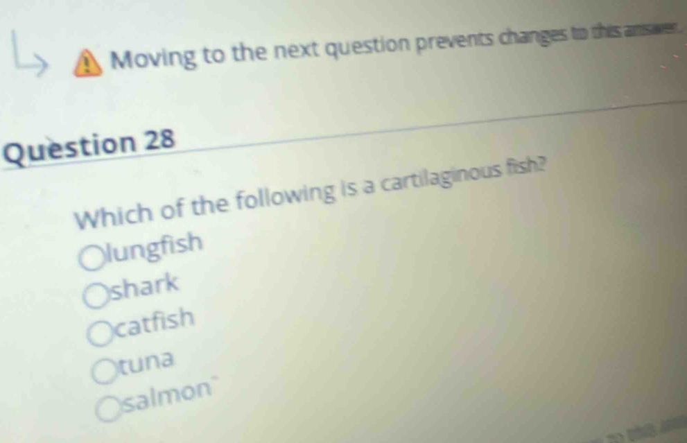 Moving to the next question prevents changes to this answer
Question 28
Which of the following is a cartilaginous fish?
lungfish
shark
catfish
tuna
salmon"