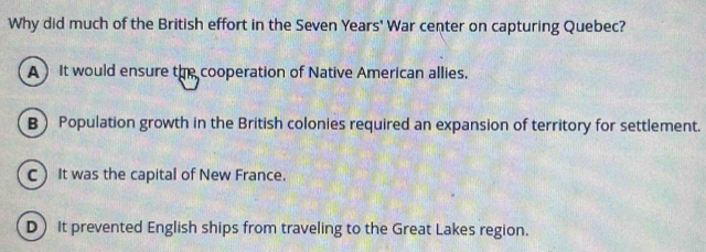 Why did much of the British effort in the Seven Years' War center on capturing Quebec?
A It would ensure the cooperation of Native American allies.
B Population growth in the British colonies required an expansion of territory for settlement.
C It was the capital of New France.
D It prevented English ships from traveling to the Great Lakes region.