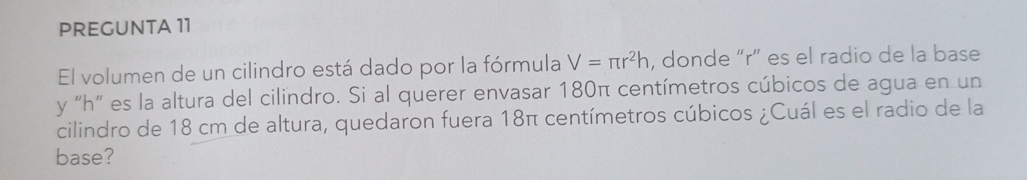 PREGUNTA 11 
El volumen de un cilindro está dado por la fórmula V=π r^2h , donde “ r ” es el radio de la base 
y "h ” es la altura del cilindro. Si al querer envasar 180π centímetros cúbicos de agua en un 
cilindro de 18 cm de altura, quedaron fuera 18π centímetros cúbicos ¿Cuál es el radio de la 
base?