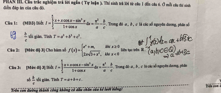 PHAN III. Cầu trắc nghiệm trả lời ngắn ( Tự luận ). Thí sinh trả lời từ câu 1 đến câu 6. Ở mỗi câu thí sinh 
điền đáp án của câu đó. 
Câu 1: (MD3) Biết I=∈tlimits _0^((frac π)2) (x+xcos x-sin^3x)/1+cos x dx= π^2/a - b/c . Trong đó a , b , c là các số nguyên dương, phân số
 b/c  tối giản. Tính T=a^2+b^2+c^2. 
Câu 2: [Mức độ 3] Cho hàm số f(x)=beginarrayl e^x+m,khix≥ 0 2xsqrt(3+x^2),khix<0endarray. liên tục trên R 
Câu 3: [Mức độ 3] Biết I=∈tlimits _0^((frac π)2) (x+xcos x-sin^3x)/1+cos x dx= π^2/a - b/c . Trong đó a , b , c là các số nguyên đương, phân 
số  b/c  tối giản. Tính T=a+b+c. 
Trên con đường thành công không có dấu chân của kẻ lười biếng! Trên co