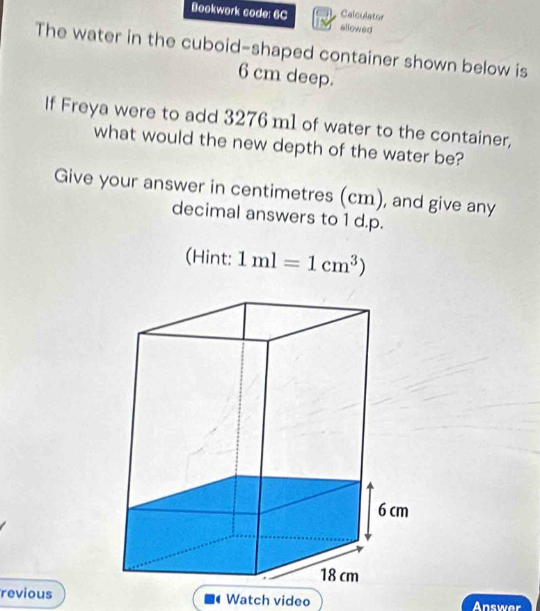 Calculator 
Bookwork code: 6C allowed 
The water in the cuboid-shaped container shown below is
6 cm deep. 
If Freya were to add 3276 m1 of water to the container, 
what would the new depth of the water be? 
Give your answer in centimetres (cm), and give any 
decimal answers to 1 d.p. 
(Hint: 1ml=1cm^3)
revious Watch video Answer