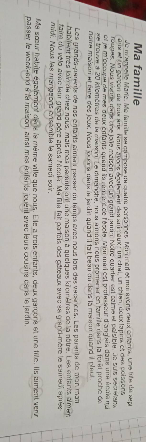 Ma famille 
Je m’appelle Marie. Ma famille se compose de quatre personnes. Mon mari et moi avons deux enfants, une fille de sept 
ans et un garçon de trois ans. Nous avons également des animaux : un chat, un chien, deux lapins et des poissons 
rouges. Nous vivons dans une jolie maison avec un grand jardin. Notre quartier est calme et paisible. Je suis secrétaire 
et je m'occupe de mes deux enfants quand ils rentrent de l'école. Mon mari est professeur d'anglais dans une école qui 
se trouve à 20 kilomètres de la maison. Le dimanche, nous aimons nous promener en famille dans la forêt proche de 
notre maison et faire des jeux. Nous jouons dans le jardin quand il fait beau ou dans la maison quand il pleut. 
Les grands-parents de nos enfants aiment passer du temps avec nous lors des vacances. Les parents de mon mari 
habitent très loin de chez nous, mais mes parents ont une maison à quelques kilomètres de la nôtre. Les enfants aiment 
faire du vélo avec leur grand-père après l'école. Ma fille fait parfois des gâteaux avec sa grand-mère le samedi après- 
midi. Nous les mangeons ensemble le samedi soir. 
Ma sœur habite également dans la même ville que nous. Elle a trois enfants, deux garçons et une fille. Ils aiment venir 
passer le week-end à la maison, ainsi mes enfants jouent avec leurs cousins dans le jardin.