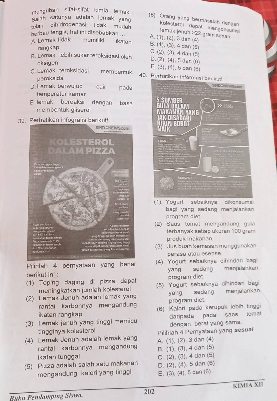 mengubah sifat-sifat kimia lemak
Salah satunya adalah lemak yang
(6) Orang yang bermasalah dengan
telah dihidrogenasi tidak mudah
kolesterol dapat mengonsums 
lemak jenuh 22 gram sehar
berbau tengik, hal ini disebabkan ... A. (1), (2), 3 dan (4)
A. Lemak tidak memiliki ikatan B. (1), (3), 4 dan (5)
rangkap
C. (2), (3), 4 dan (5)
B. Lemak lebih sukar teroksidasi oleh D. (2), (4), 5 dan (6)
oksigen
E. (3), (4), 5 dan (6)
C. Lemak teroksidasi membentuk 40. Perhatikan info
peroksida
D. Lemak berwujud cair pada
temperatur kamar
E. lemak bereaksi dengan basa 
membentuk gliserol 
39hatikan infografis bet!
 
(1) Yogurt sebaiknya dikonsumsi
bagi yang sedang menjalankan
program diet.
(2) Saus tomat mengandung gula
terbanyak setiap ukuran 100 gram
produk makanan
(3) Jus buah kemasan menggunakan
perasa atau esense.
Pilihlah 4 pernyataan yang benar (4) Yogurt sebaiknya dihindari bagi
berikut ini : yang sedang menjalankan
(1) Toping daging di pizza dapat program diet.
meningkatkan jumlah kolesterol (5) Yogurt sebaiknya dihindari bagi
(2) Lemak Jenuh adalah lemak yang yang sedang menjalankan
rantai karbonnya mengandung program diet.
ikatan rangkap (6) Kalori pada kerupuk lebih tinggi
(3) Lemak jenuh yang tinggi memicu daripada pada saos tomat
tingginya kolesterol dengan berat yang sama.
Pilihlah 4 Pernyataan yang sesuai
(4) Lemak Jenuh adalah lemak yang A. (1), (2), 3 dan (4)
rantai karbonnya mengandung B. (1), (3), 4 dan (5)
ikatan tunggal C. (2), (3), 4 dan (5)
(5) Pizza adalah salah satu makanan D. (2), (4), 5 dan (6)
mengandung kalori yang tinggi E. (3), (4), 5 dan (6)
Buku Pendamping Siswa. 202 KIMIA XII