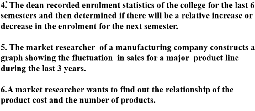 The dean recorded enrolment statistics of the college for the last 6
semesters and then determined if there will be a relative increase or 
decrease in the enrolment for the next semester. 
5. The market researcher of a manufacturing company constructs a 
graph showing the fluctuation in sales for a major product line 
during the last 3 years. 
6.A market researcher wants to find out the relationship of the 
product cost and the number of products.