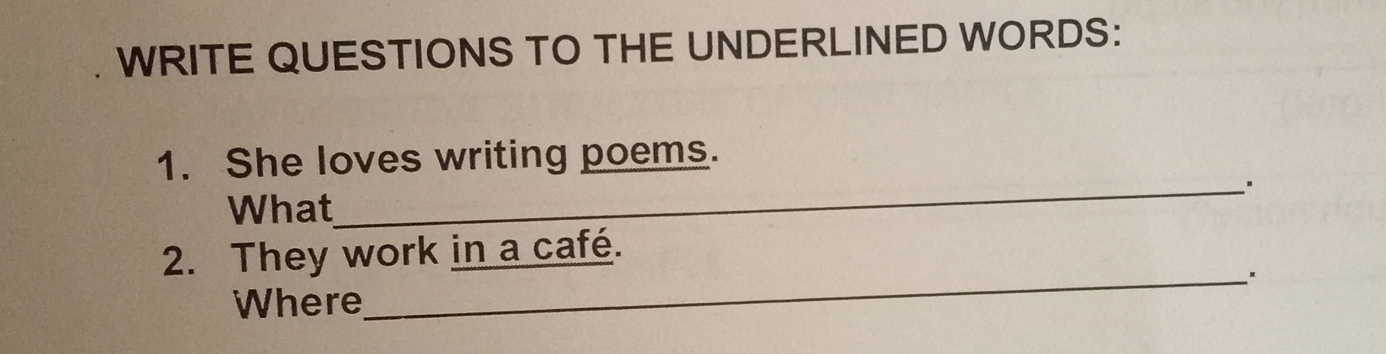 WRITE QUESTIONS TO THE UNDERLINED WORDS: 
_ 
1. She loves writing poems. 
What 
2. They work in a café. 
Where 
_