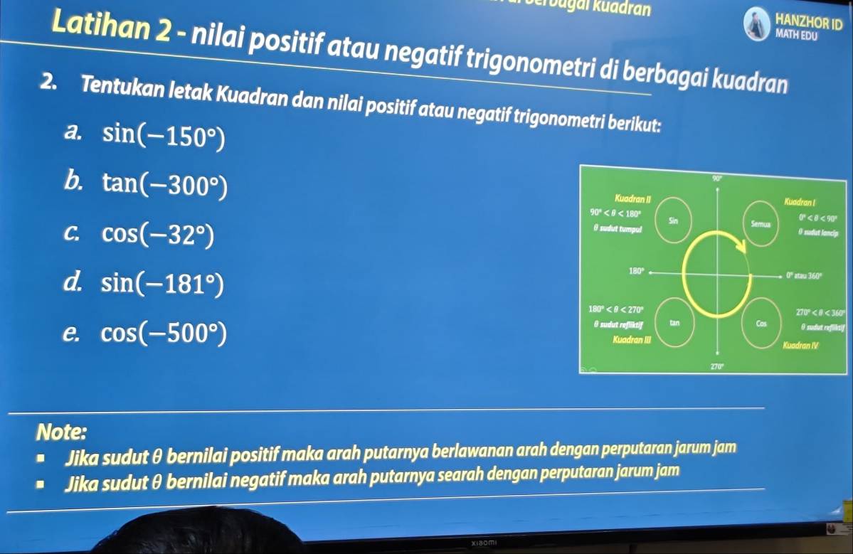 krüugal Kuadran
HANZHOR ID
MATH EDU
Latihan 2 - nilai positif atau negatif trigonometri di berbagai kuadran
2. Tentukan letak Kuadran dan nilai positif atau negatif trigonometri berikut:
a. sin (-150°)
b. tan (-300°)
C. cos (-32°)
d. sin (-181°)
0°
tif
e. cos (-500°)
Note:
Jika sudut θ bernilai positif maka arah putarnya berlawanan arah dengan perputaran jarum jam
Jika sudut θ bernilai negatif maka arah putarnya searah dengan perputaran jarum jam
xiaomi