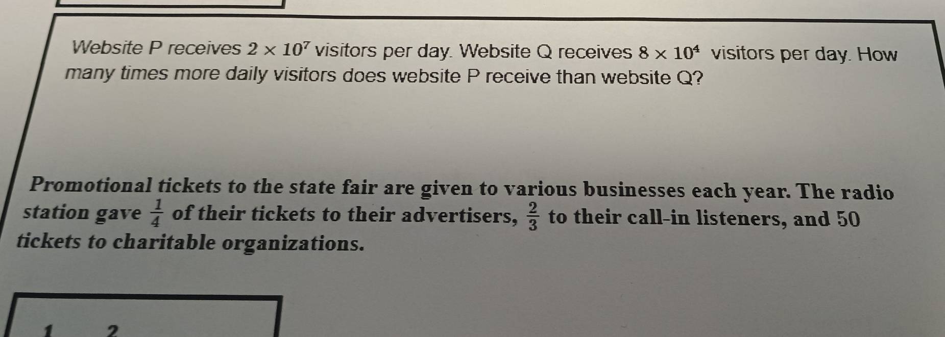 Website P receives 2* 10^7 visitors per day. Website Q receives 8* 10^4 visitors per day. How 
many times more daily visitors does website P receive than website Q? 
Promotional tickets to the state fair are given to various businesses each year. The radio 
station gave  1/4  of their tickets to their advertisers,  2/3  to their call-in listeners, and 50
tickets to charitable organizations.
1 2