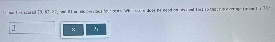 Lamar has scored 79, 82, 82, and 81 on his previous four tests. What score does he need on his next test so that his average (mean) is 78? 
×