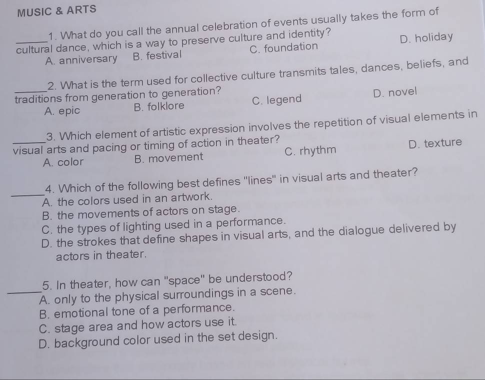 MUSIC & ARTS
1. What do you call the annual celebration of events usually takes the form of
_cultural dance, which is a way to preserve culture and identity?
A. anniversary B. festival C. foundation D. holiday
2. What is the term used for collective culture transmits tales, dances, beliefs, and
traditions from generation to generation?
A. epic B. folklore C. legend D. novel
3. Which element of artistic expression involves the repetition of visual elements in
_visual arts and pacing or timing of action in theater?
A. color B. movement C. rhythm D. texture
_
4. Which of the following best defines 'lines'' in visual arts and theater?
A. the colors used in an artwork.
B. the movements of actors on stage.
C. the types of lighting used in a performance.
D. the strokes that define shapes in visual arts, and the dialogue delivered by
actors in theater.
5. In theater, how can "space" be understood?
_A. only to the physical surroundings in a scene.
B. emotional tone of a performance.
C. stage area and how actors use it.
D. background color used in the set design.