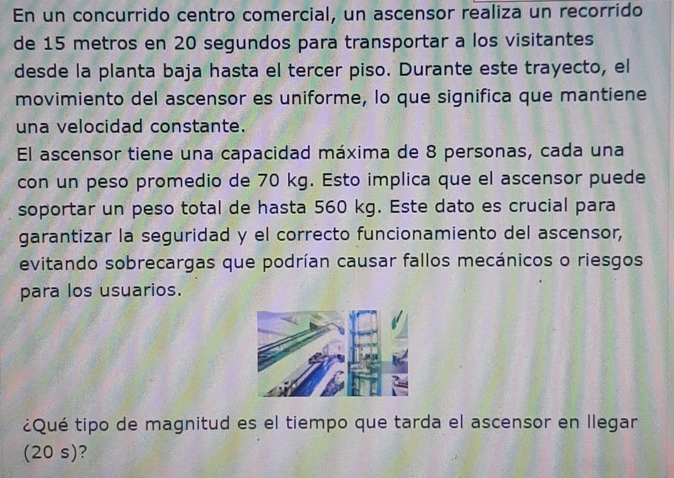 En un concurrido centro comercial, un ascensor realiza un recorrido 
de 15 metros en 20 segundos para transportar a los visitantes 
desde la planta baja hasta el tercer piso. Durante este trayecto, el 
movimiento del ascensor es uniforme, lo que significa que mantiene 
una velocidad constante. 
El ascensor tiene una capacidad máxima de 8 personas, cada una 
con un peso promedio de 70 kg. Esto implica que el ascensor puede 
soportar un peso total de hasta 560 kg. Este dato es crucial para 
garantizar la seguridad y el correcto funcionamiento del ascensor, 
evitando sobrecargas que podrían causar fallos mecánicos o riesgos 
para los usuarios. 
¿Qué tipo de magnitud es el tiempo que tarda el ascensor en llegar 
(20 s)?