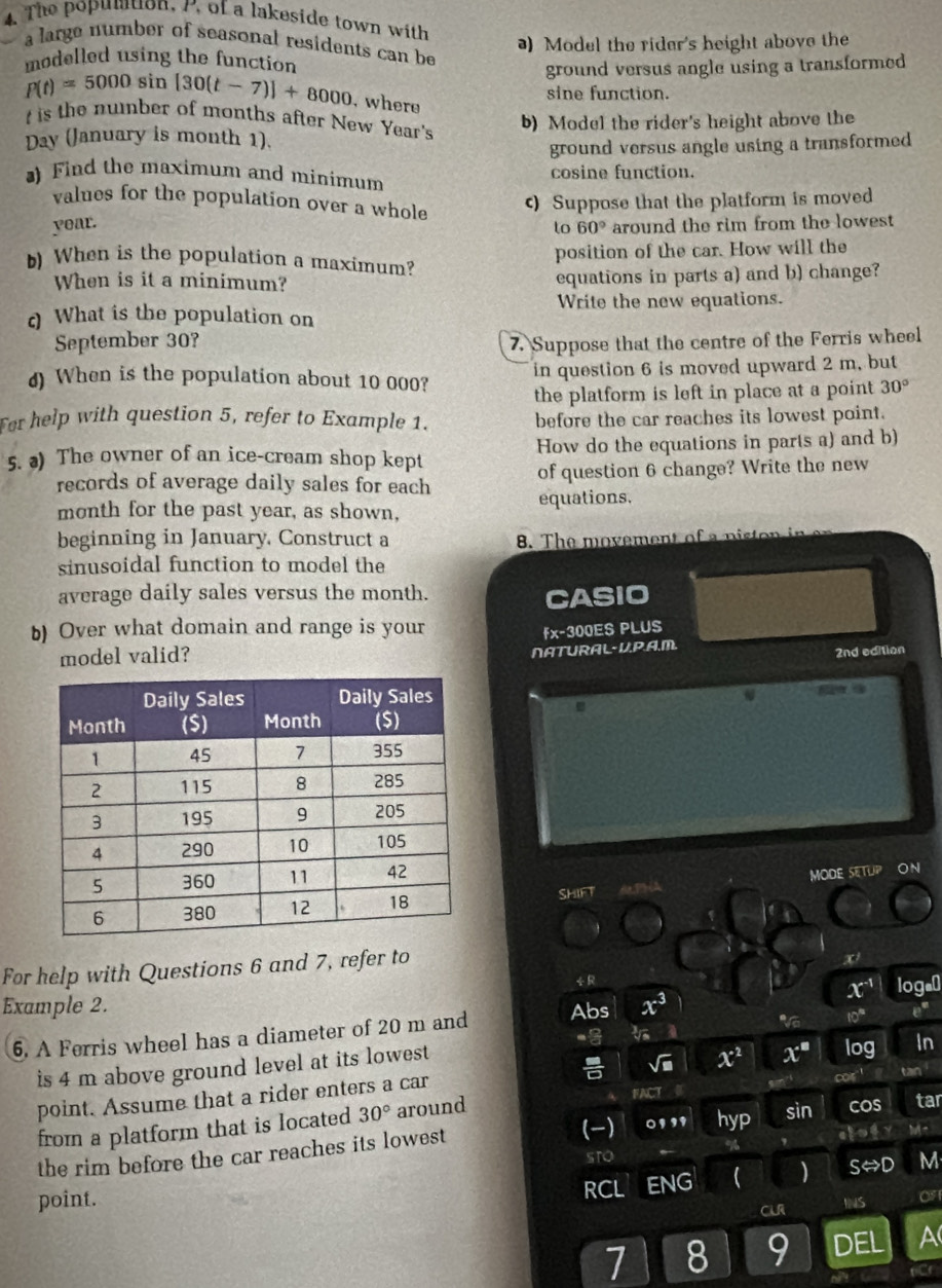 The popumtion, /, of a lakeside town with
) Model the rider's height above the
a large number of seasonal residents can be
modelled using the function
ground versus angle using a transformed
P(t)=5000 sin [30(t-7)]+8000 , where
sine function.
t is the number of months after New Year's
Day (January is month 1). b) Model the rider's height above the
ground versus angle using a transformed
) Find the maximum and minimum cosine function.
values for the population over a whole
c) Suppose that the platform is moved
year. around the rim from the lowest
to 60°
position of the car. How will the
b) When is the population a maximum?
When is it a minimum? equations in parts a) and b) change?
c What is the population on Write the new equations.
September 30? 7. Suppose that the centre of the Ferris wheel
d) When is the population about 10 000? in question 6 is moved upward 2 m, but
the platform is left in place at a point 30°
For help with question 5, refer to Example 1. before the car reaches its lowest point.
5. ) The owner of an ice-cream shop kept How do the equations in parts a) and b)
records of average daily sales for each of question 6 change? Write the new
month for the past year, as shown, equations.
beginning in January. Construct a 8. The movement of a piston in 
sinusoidal function to model the
average daily sales versus the month.
CASIO
b) Over what domain and range is your
fx-300ES PLUS
model valid?
NATURAL-UP.A.M.
2nd edition^(SHIFT   P  MODE SETUP ON
For help with Questions 6 and 7, refer to
r^2)
÷
x^(-1)
Example 2. Abs x^3 e^x
10°
6. A Ferris wheel has a diameter of 20 m and loga⊥
t
is 4 m above ground level at its lowest
tan
point. Assume that a rider enters a car sqrt(□ ) x^2 x^* log In
(-) 0111. hyp sin cos
from a platform that is located 30° around FACT tar
the rim before the car reaches its lowest
%
sTO
point. RCL ENG ( ) Srightarrow D M
CLR INS OF
7 8 9 DEL a