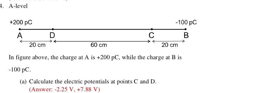 A-level 
+ 200 pC - 100 pC
A D
C B
20 cm 60 cm 20 cm
In figure above, the charge at A is +200 pC, while the charge at B is
-100 pC. 
(a) Calculate the electric potentials at points C and D. 
(Answer: -2.25 V, +7.88 V)