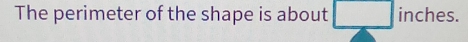 The perimeter of the shape is about □ inche