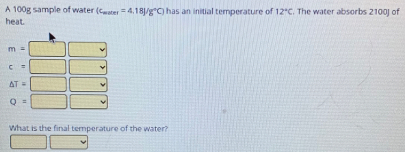 A 100g sample of water (c_water=4.18J/g°C) has an initial temperature of 12°C. The water absorbs 2100J of 
heat.
m= ^circ 
c=
△ T=[ ^□ 
,
Q=□ v
What is the final temperature of the water?