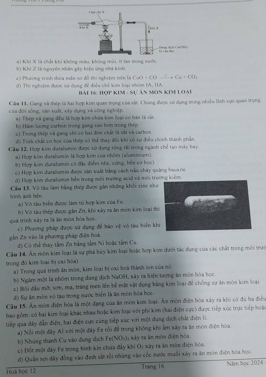 a) Khí X là chất khí không màu, không mùi, ít tan trong nước.
b) Khí Z là nguyên nhân gây hiệu ứng nhà kính.
c) Phương trình thỏa mãn sơ đồ thí nghiệm trên là CuO+COxrightarrow I^(·)Cu+CO_2.
d) Thí nghiệm được sử dụng để điều chế kim loại nhóm IA, IIA.
bài 16: Hợp KIM - Sự ăn Mòn KIM loại
Câu 11. Gang và thép là hai hợp kim quan trọng của sắt. Chúng được sử dụng trong nhiều lĩnh vực quan trọng
của đời sống, sản xuất, xây dựng và công nghiệp.
a) Thép và gang đều là hợp kim chứa kim loại cơ bản là sắt.
b) Hàm lượng carbon trong gang cao hơn trong thép.
c) Trong thép và gang chi có hai đơn chất là sắt và carbon.
d) Tính chất cơ học của thép có thể thay đổi khi có sự điều chinh thành phần.
Câu 12. Hợp kim duralumin được sử dụng rộng rãi trong ngành chế tạo máy bay.
a) Hợp kim duralumin là hợp kim của nhôm (aluminium).
b) Hợp kim duralumin có đặc điểm nhẹ, cứng, bền cơ học)
c) Hợp kim duralumin được sản xuất bằng cách nấu chảy quặng bauxite.
d) Hợp kim duralumin bền trong môi trường acid và môi trường kiềm.
Câu 13. Vỏ tàu làm bằng thép được gắn những khối zinc như
hình ảnh bên.
a) Vỏ tàu biển được làm từ hợp kim của Fe.
b) Vỏ tàu thép được gắn Zn, khi xảy ra ăn mòn kim loại th
quá trình xảy ra là ăn mòn hóa học.
c) Phương pháp được sử dụng để bảo vệ vỏ tàu biển kh
gắn Zn vào là phương pháp điện hoá.
d) Có thể thay tấm Zn bằng tấm Ni hoặc tấm Cu.
Câu 14. Ăn mòn kim loại là sự phá hủy kim loại hoặc hợp kim dưới tác dụng của các chất trong môi trườ
trong đó kim loại bị oxi hóa)
a) Trong quá trình ăn mòn, kim loại bị oxi hoá thành ion của nó.
b) Ngâm một lá nhôm trong dung dịch NaOH, xảy ra hiện tượng ăn mòn hóa học.
c) Bôi dầu mỡ, sơn, mạ, tráng men lên bề mặt vật dụng bằng kim loại để chống sự ăn mòn kim loại.
d) Sự ăn mòn vỏ tàu trong nước biển là ăn mòn hóa học.
Câu 15. Ăn mòn điện hóa là một dạng của ăn mòn kim loại. Ăn mòn điện hóa xảy ra khi có đủ ba điều
bao gồm: có hai kim loại khác nhau hoặc kim loại với phi kim (hai điện cực) được tiếp xúc trực tiếp hoặc
tiếp qua dây dẫn điện, hai điện cực cùng tiếp xúc với một dung dịch chất điện li.
a) Nối một dây Al với một dây Fe rồi để trong không khí ẩm xảy ra ăn mòn điện hóa.
b) Nhúng thanh Cu vào dung dịch Fe(NO_3) 3 xảy ra ăn mòn điện hóa.
c) Đốt một dây Fe trong bình kín chứa đầy khí O_2 xảy ra ăn mòn điện hóa.
d) Quần sợi dây đồng vào đinh sắt rồi nhúng vào cốc nước muối xảy ra ăn mòn điện hóa học.
Trang 16
Hoá học 12 Năm học 2024