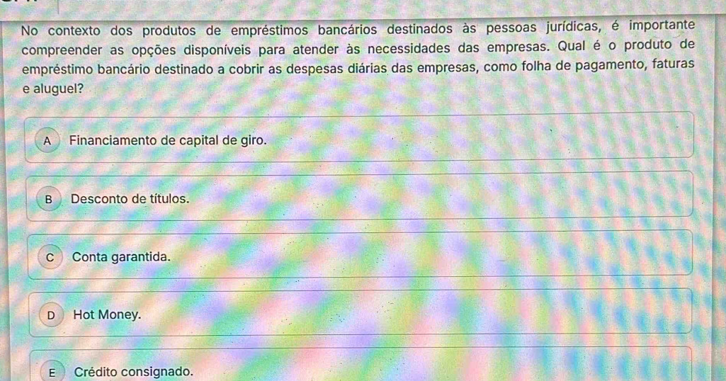 No contexto dos produtos de empréstimos bancários destinados às pessoas jurídicas, é importante
compreender as opções disponíveis para atender às necessidades das empresas. Qual é o produto de
empréstimo bancário destinado a cobrir as despesas diárias das empresas, como folha de pagamento, faturas
e aluguel?
A Financiamento de capital de giro.
B Desconto de títulos.
c Conta garantida.
D Hot Money.
E Crédito consignado.