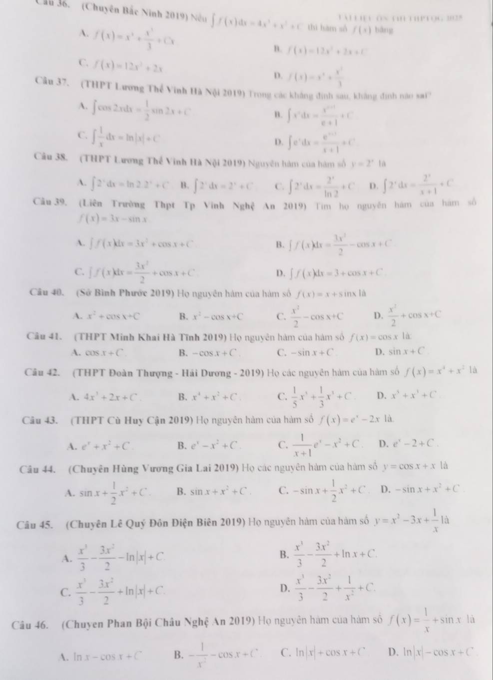 Cầu 36. (Chuyên Bắc Ninh 2019) Nếu ∈t f(x)dx=4x^3+x^2+C thì hàm số f(x) bāng
Tài Liệu ôn ti1 thPTọg 3028
A. f(x)=x^2+ x^3/3 +Cx
B. f(x)=12x^2+2x+C
C. f(x)=12x^2+2x
D. f(x)=x^4+ x^3/3 
Câu 37. (THPT Lương Thể Vinh Hà Nội 2019) Trong các không đinh sau, không định nao sai?
A. ∈t cos 2xdx= 1/2 sin 2x+C
B. ∈t x^ndx= (x^(n+1))/n+1 +C
C. ∈t  1/x dx=ln |x|+C
D. ∈t e^xdx= (e^(x+1))/x+1 +C^t
Câu 38. (THPT Lương Thế Vinh Hà Nội 2019) Nguyên hàm của hàm số y=2^xla
A. ∈t 2^xdx=ln 2.2^x+C B. ∈t 2^xdx=2^x+C C. ∈t 2^xdx= 2^x/ln 2 +C D. ∈t 2^xdx= 2^x/x+1 +C
Câu 39. (Liên Trường Thpt Tp Vinh Nghệ An 2019) Tim họ nguyên hám của hám số
f(x)=3x-sin x
A. ∈t f(x)dx=3x^2+cos x+C B. ff(x)dx= 3x^2/2 -cos x+C
C. ∈t f(x)dx= 3x^2/2 +cos x+C D. ∈t f(x)dx=3+cos x+C
Câu 40. (Sở Bình Phước 2019) Họ nguyên hàm của hám số f(x)=x+sin x|a
A. x^2+cos x+C B. x^2-cos x+C C.  x^2/2 -cos x+C D.  x^2/2 +cos x+C
Câu 41. (THPT Minh Khai Hà Tĩnh 2019) Họ nguyên hàm của hàm số f(x)=cos x là
A. cos x+C. B. -cos x+C. C. -sin x+C D. sin x+C
Câu 42. (THPT Đoàn Thượng - Hải Dương - 2019) Họ các nguyên hàm của hàm số f(x)=x^4+x^2 là
A. 4x^3+2x+C. B. x^4+x^2+C C.  1/5 x^3+ 1/3 x^3+C. D. x^5+x^1+C
Câu 43. (THPT Cù Huy Cận 2019) Họ nguyên hàm của hàm số f(x)=e^x-2x là
A. e^x+x^2+C. B. e^x-x^2+C. C.  1/x+1 e^x-x^2+C. D. e^x-2+C.
Câu 44. (Chuyên Hùng Vương Gia Lai 2019) Họ các nguyên hàm của hàm số y=cos x+x là
A. sin x+ 1/2 x^2+C B. sin x+x^2+C. C. -sin x+ 1/2 x^2+C D. -sin x+x^2+C.
Câu 45. (Chuyên Lê Quý Đôn Điện Biên 2019) Họ nguyên hàm của hàm số y=x^2-3x+ 1/x 1d
A.  x^3/3 - 3x^2/2 -ln |x|+C.  x^3/3 - 3x^2/2 +ln x+C.
B.
C.  x^3/3 - 3x^2/2 +ln |x|+C.  x^3/3 - 3x^2/2 + 1/x^2 +C.
D.
Câu 46. (Chuyen Phan Bội Châu Nghệ An 2019) Họ nguyên hàm của hàm số f(x)= 1/x +sin x là
A. ln x-cos x+C B. - 1/x^2 -cos x+C C. ln |x|+cos x+C D. ln |x|-cos x+C.