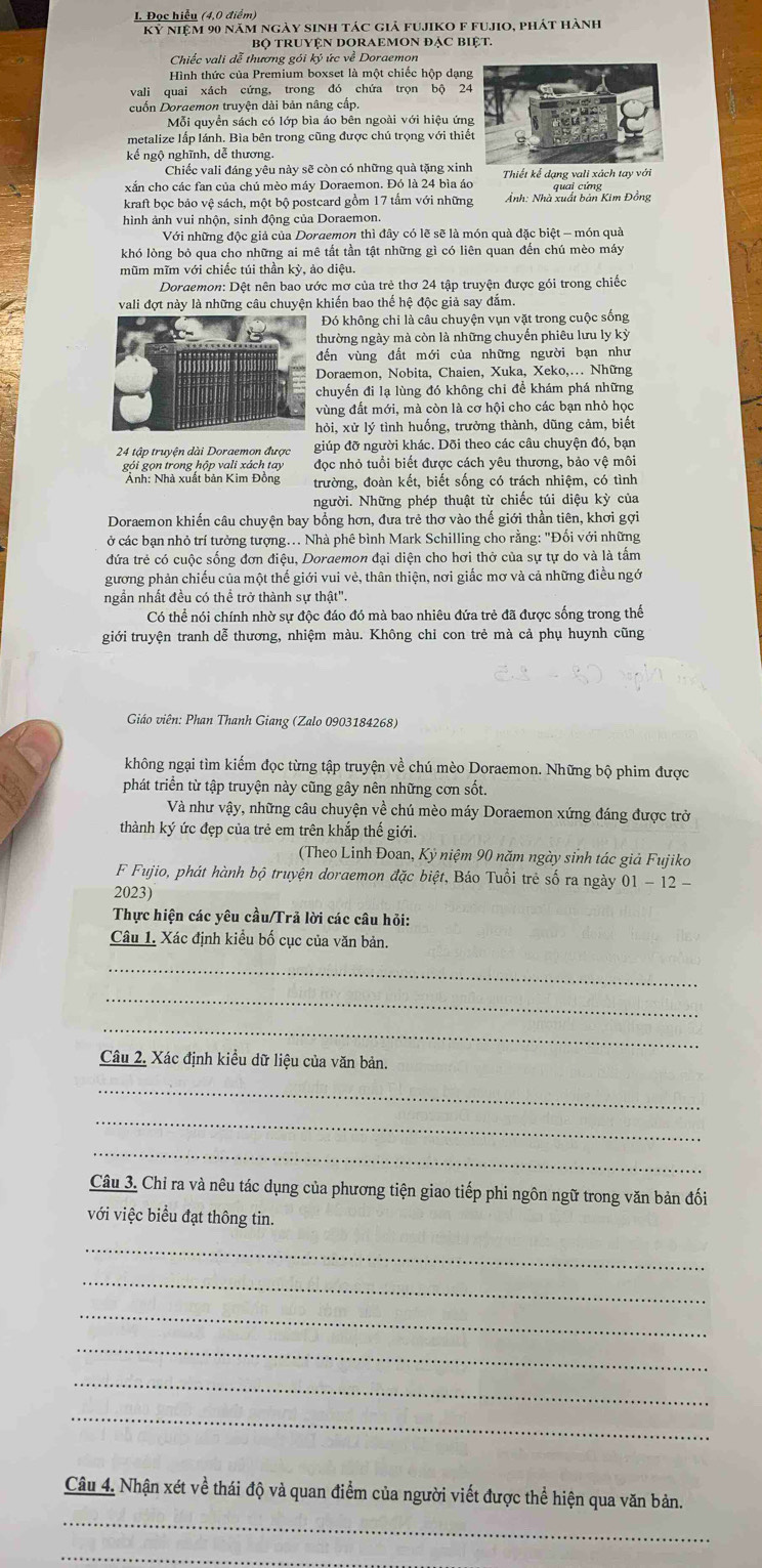 Đọc hiểu (4,0 điểm)
Kỷ niệm 90 năm ngày sinh tác giả fujiko f fu.Jo, phát hành
Bộ TRUYệN DORAEMON đẠC BIệT.
Chiếc vali dễ thương gói ký ức về Doraemon
Hình thức của Premium boxset là một chiếc hộp dạn
vali quai xách cứng, trong đó chứa trọn bộ 2
cuốn Doraemon truyện dài bản nâng cấp.
Mỗi quyền sách có lớp bìa áo bên ngoài với hiệu ứn
metalize lấp lánh. Bìa bên trong cũng được chú trọng với thi
kế ngộ nghĩnh, dễ thương.
Chiếc vali đáng yêu này sẽ còn có những quả tặng xinh
xắn cho các fan của chú mèo máy Doraemon. Đó là 24 bìa áo Thiết kế dạng vali xách tay với
kraft bọc bảo vệ sách, một bộ postcard gồm 17 tấm với những Ảnh: Nhà xuất bản Kim Đồng quai cứng
hình ảnh vui nhộn, sinh động của Doraemon.
Với những độc giả của Doraemon thì đây có lẽ sẽ là món quả đặc biệt - món quả
khó lòng bỏ qua cho những ai mê tắt tần tật những gì có liên quan đến chú mèo máy
mũm mĩm với chiếc túi thần kỳ, ảo diệu.
Dordemon: Dệt nên bao ước mơ của trẻ thơ 24 tập truyện được gói trong chiếc
vali đợt này là những câu chuyện khiến bao thế hệ độc giả say đắm.
Đó không chi là câu chuyện vụn vặt trong cuộc sống
thường ngày mà còn là những chuyến phiêu lưu ly kỳ
đến vùng đất mới của những người bạn như
Doraemon, Nobita, Chaien, Xuka, Xeko,.. Những
chuyến đi lạ lùng đó không chi để khám phá những
ùng đất mới, mà còn là cơ hội cho các bạn nhỏ học
ỏi, xử lý tình huống, trưởng thành, dũng cảm, biết
24 tập truyện dài Doraemon được giúp đỡ người khác. Dõi theo các cầu chuyện đó, bạn
gói gọn trong hộp vali xách tay đọc nhỏ tuổi biết được cách yêu thương, bảo vệ môi
Ảnh: Nhà xuất bản Kim Đồng trường, đoàn kết, biết sống có trách nhiệm, có tình
người. Những phép thuật từ chiếc túi diệu kỳ của
Doraemon khiến câu chuyện bay bổng hơn, đưa trẻ thơ vào thế giới thần tiên, khơi gợi
ở các bạn nhỏ trí tưởng tượng... Nhà phê bình Mark Schilling cho rằng: "Đối với những
đứa trẻ có cuộc sống đơn điệu, Dordemon đại diện cho hơi thở của sự tự do và là tấm
gương phản chiếu của một thế giới vui vẻ, thân thiện, nơi giấc mơ và cả những điều ngớ
ngần nhất đều có thể trở thành sự thật".
Có thể nói chính nhờ sự độc đáo đó mà bao nhiêu đứa trẻ đã được sống trong thế
giới truyện tranh dễ thương, nhiệm màu. Không chỉ con trẻ mà cả phụ huynh cũng
Giáo viên: Phan Thanh Giang (Zalo 0903184268)
không ngại tìm kiếm đọc từng tập truyện về chú mèo Doraemon. Những bộ phim được
phát triển từ tập truyện này cũng gây nên những cơn sốt.
Và như vậy, những câu chuyện về chú mèo máy Doraemon xứng đáng được trở
thành ký ức đẹp của trẻ em trên khắp thế giới.
(Theo Linh Đoan, Kỷ niệm 90 năm ngày sinh tác giả Fujiko
F Fujio, phát hành bộ truyện doraemon đặc biệt, Báo Tuổi trẻ số ra ngày 01 - 12 -
2023)
Thực hiện các yêu cầu/Trả lời các câu hỏi:
Câu 1. Xác định kiểu bố cục của văn bản.
_
_
_
Câu 2. Xác định kiều dữ liệu của văn bản.
_
_
_
Câu 3. Chỉ ra và nêu tác dụng của phương tiện giao tiếp phi ngôn ngữ trong văn bản đối
với việc biểu đạt thông tin.
_
_
_
_
_
_
_
Câu 4. Nhận xét về thái độ và quan điểm của người viết được thể hiện qua văn bản.
_