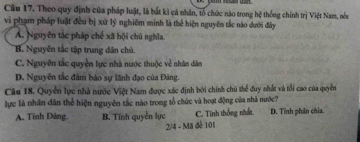 yh nhân dan.
Câu 17. Theo quy định của pháp luật, là bất kì cá nhân, tổ chức nào trong hệ thống chính trị Việt Nam, nếu
vi phạm pháp luật đều bị xử lý nghiêm minh là thể hiện nguyên tắc nào dưới đây
A. Nguyên tắc pháp chế xã hội chủ nghĩa.
B. Nguyên tắc tập trung dân chủ.
C. Nguyên tắc quyền lực nhà nước thuộc về nhân dân
D. Nguyên tắc đảm bảo sự lãnh đạo của Đảng.
Câu 18. Quyền lực nhà nước Việt Nam được xác định bởi chính chủ thể duy nhất và tối cao của quyền
lực là nhân dân thể hiện nguyên tắc nào trong tổ chức và hoạt động của nhà nước?
A. Tính Đâng. B. Tính quyền lực C. Tính thống nhất. D. Tính phân chia.
2/4 - Mã đề 101