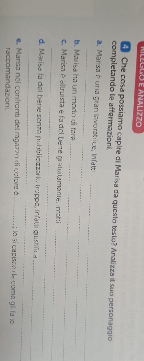 RILEGGO E ANALIZZO 
4 Che cosa possiamo capire di Marisa da questo testo? Analizza il suo personaggio 
completando le affermazioni. 
_ 
_ 
a. Marisa è una gran lavoratrice, infatti 
_ 
b. Marisa ha un modo di fare 
_ 
_ 
c. Marisa è altruista e fa del bene gratuitamente, infatti 
_ 
d. Marisa fa del bene senza pubblicizzarlo troppo, infatti giustifica 
_ 
e. Marisa nei confronti del ragazzo di colore è _; lo si capisce da come gli fa le 
raccomandazioni.