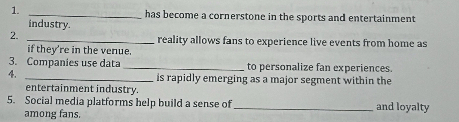 has become a cornerstone in the sports and entertainment 
industry. 
2._ 
reality allows fans to experience live events from home as 
if they’re in the venue. 
3. Companies use data _to personalize fan experiences. 
4. 
_is rapidly emerging as a major segment within the 
entertainment industry. 
5. Social media platforms help build a sense of_ and loyalty 
among fans.