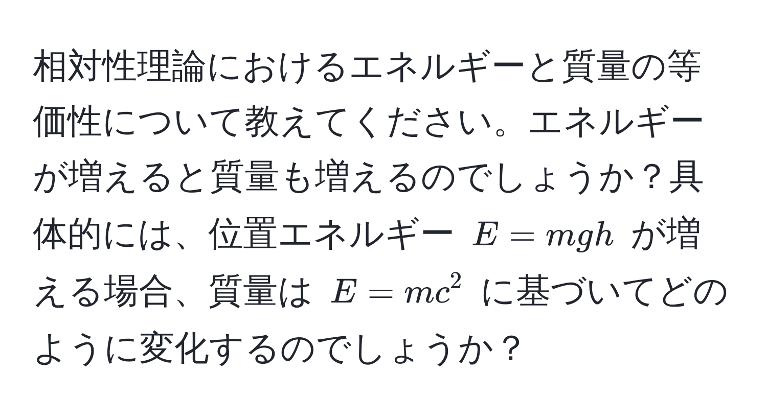 相対性理論におけるエネルギーと質量の等価性について教えてください。エネルギーが増えると質量も増えるのでしょうか？具体的には、位置エネルギー $E = mgh$ が増える場合、質量は $E = mc^2$ に基づいてどのように変化するのでしょうか？