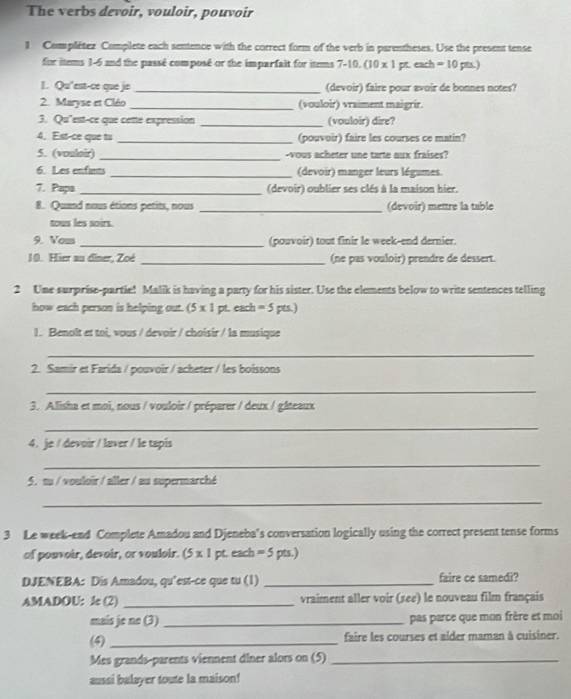 The verbs devoir, vouloir, pouvoir
1 Complétez Complete each sentence with the correct form of the verb in parentheses. Use the present tense
for items 1-6 and the passé composé or the imparfait for items 7-10. (10 x 1 pt. each =10pts.)
L. Qu'est-ce que je _(devoir) faire pour avoir de bonnes notes?
2. Maryse et Cléo _(vouloir) vraiment maigrir.
3. Qu'est-ce que cette expression _(vouloir) dire?
4. Est-ce que tu _(pouvoir) faire les courses ce matin?
5. (vouloir) _-vous acheter une tarte aux fraises?
6. Les enfunts _(devoir) manger leurs légumes.
7. Papa _(devoir) oublier ses clés à la maison hier.
8. Quand nous étions petits, nous _(devoir) mettre la table
tous les soirs.
9. Vom _(pouvoir) tout finir le week-end dernier.
10. Hier au dîner, Zoé _(ne pas vouloir) prendre de dessert.
2 Une surprise-partie! Malik is having a party for his sister. Use the elements below to write sentences telling
how each person is helping out. (5* 1 pt. each =5p ts.)
1. Benoît et toi, vous / devoir / choîsir / la musique
_
2. Samir et Farida / pouvoir / acheter / les boissons
_
3. Alisha et moi, nous / vouloir / préparer / deux / gâteaux
_
4. je / devoir / laver / le tapis
_
5. m / vouloir / aller / au supermarché
_
3 Le week-end Complete Amadou and Djeneba's conversation logically using the correct present tense forms
of pouvoir, devoir, or vouloir. (5 x 1 pt. each =5 pts.)
DJENEBA: Dis Amadou, qu’est-ce que tu (1) _faire ce samedi?
AMADOU: le (2) _vraiment aller voir (see) le nouveau film français
maís je ne (3) _pas parce que mon frère et moi
(4) _faire les courses et aider maman à cuïsiner.
Mes grands-parents viennent diner alors on (5)_
aussi balayer toute la maison!