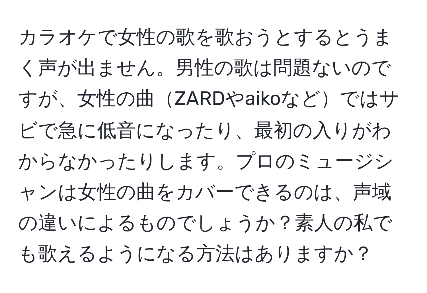 カラオケで女性の歌を歌おうとするとうまく声が出ません。男性の歌は問題ないのですが、女性の曲ZARDやaikoなどではサビで急に低音になったり、最初の入りがわからなかったりします。プロのミュージシャンは女性の曲をカバーできるのは、声域の違いによるものでしょうか？素人の私でも歌えるようになる方法はありますか？