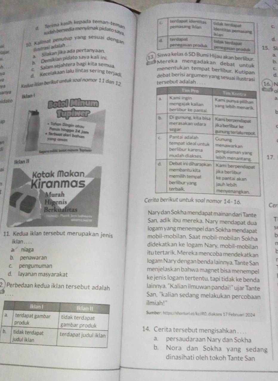 Terima kasih kepada teman-teman
sudah bersedia menyimak pidato saya.
10. Kalimat penutup yang sesuai dengan
d.
ilustrasi adalah . . .
5. Si
lajar
a Silakan jika ada pertanyaan.
b. Demikian pidato saya kali ini.
a.
13. SiHijau akan berlibur. b.
d Mereka mengadakan debat untuk C
h c Salam sejahtera bagi kita semua.
menentukan tempat berlibur, Kutipan d
ya d. Kecelakaan lalu lintas sering terjadi
debat berisi argumen yang sesuai ilustrasi
ya Kedua iklan berikut untuk soal nomor 11 dan 12
sebut adalah6 N
a
anys Iklan !
a
idato 
Botol Minum 
Tupiwer
b
C
* Tahan Dingin atau Panas hingga 24 jam
up 
* Terbuat dari bahan
yáng amán 
in 
Sagera milikl botoé minum Tupiwer
Ikian II17.
2 
Kotak Makan 
Kiranmas 
Murah Comor 14-16.
Higenis Cen
Berkualitas Nary dan Sokha mendapat mainan dari Tante
T
San, adik ibu mereka. Nary mendapat dua
logam yang menempel dan Sokha mendapat S
11. Kedua iklan tersebut merupakan jenis mobil-mobilan. Saat mobil-mobilan Sokha b
iklan . . . . didekatkan ke logam Nary, mobil-mobilan
n
  
a niaga itu tertarik. Mereka mencoba mendekatkan
b. penawaran logam Nary dengan benda lainnya. Tante San
c. pengumuman menjelaskan bahwa magnet bisa menempel
d. layanan masyarakat ke jenis logam tertentu, tapi tidak ke benda
2. Perbedaan kedua iklan tersebut adalah lainnya. "Kalian ilmuwan pandai!" ujar Tante
. . .
San, "kalian sedang melakukan percobaan
ilmiah!"
Sumber: https://shorturlot/kzJRO, diakses 17 Februari 2024
14. Cerita tersebut mengisahkan . . . .
a. persaudaraan Nary dan Sokha
b. Nora dan Sokha yang sedang
dinasihati oleh tokoh Tante San