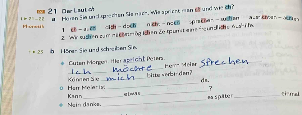 Der Laut ch
1>21-22 a Hören Sie und sprechen Sie nach. Wie spricht man ch und wie ch? 
Phonetik 
1 ich - auch dich - doch nicht - noch sprechen- suchen ausrichten - achten 
2 Wir suchen zum nächstmöglichen Zeitpunkt eine freundliche Aushilfe.
1>23 b Hören Sie und schreiben Sie. 
_ 
Guten Morgen. Hier spricht Peters._ 
Herrn Meier . 
_ 
Können Sie _bitte verbinden? 
da. 
_ 
Herr Meier ist 
? 
_ 
Kann _etwas _einmal. 
es später 
Nein danke.