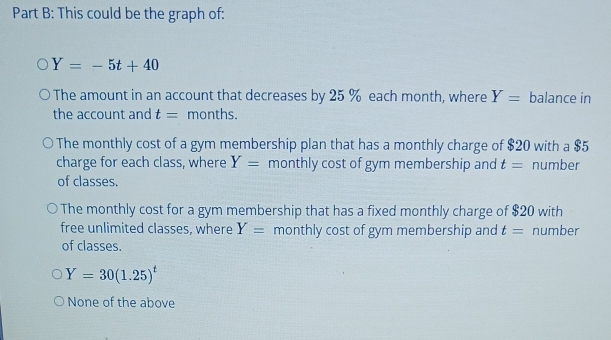 This could be the graph of:
Y=-5t+40
The amount in an account that decreases by 25 % each month, where Y= balance in
the account and t= months.
The monthly cost of a gym membership plan that has a monthly charge of $20 with a $5
charge for each class, where Y= monthly cost of gym membership and t= number
of classes.
The monthly cost for a gym membership that has a fixed monthly charge of $20 with
free unlimited classes, where Y= monthly cost of gym membership and t= number
of classes.
Y=30(1.25)^t
None of the above