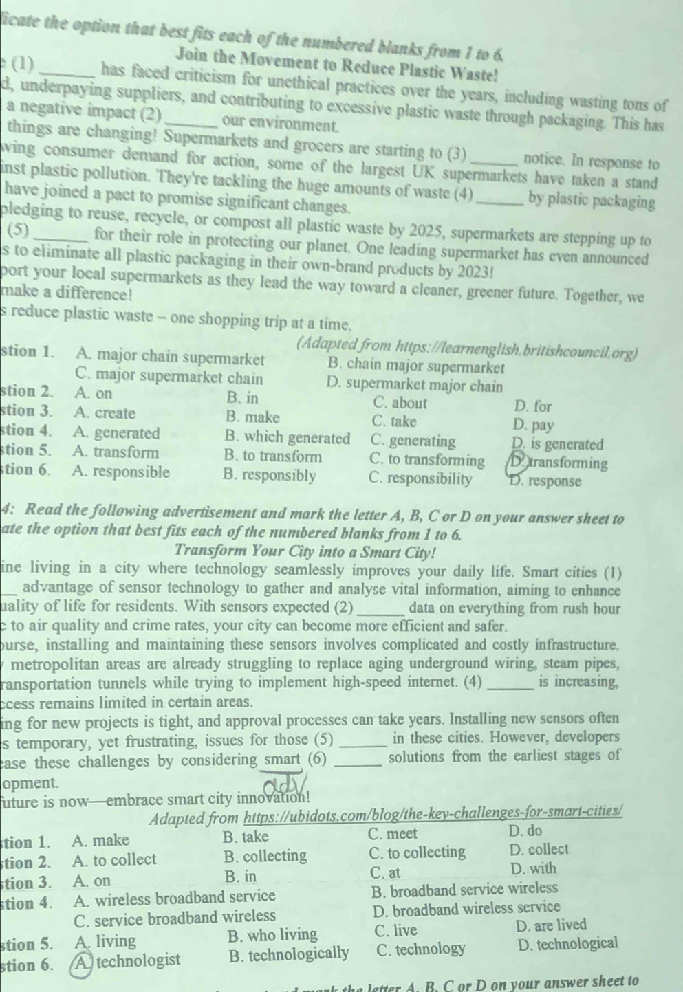ficate the option that best fits each of the numbered blanks from 1 to 6.
Join the Movement to Reduce Plastic Waste!
(1)_ has faced criticism for unethical practices over the years, including wasting tons of
d, underpaying suppliers, and contributing to excessive plastic waste through packaging. This has
a negative impact (2) our environment.
things are changing! Supermarkets and grocers are starting to (3) notice. In response to
wing consumer demand for action, some of the largest UK supermarkets have taken a stand
inst plastic pollution. They're tackling the huge amounts of waste (4)_ by plastic packaging
have joined a pact to promise significant changes.
pledging to reuse, recycle, or compost all plastic waste by 2025, supermarkets are stepping up to
(5) for their role in protecting our planet. One leading supermarket has even announced
is to eliminate all plastic packaging in their own-brand products by 2023!
port your local supermarkets as they lead the way toward a cleaner, greener future. Together, we
make a difference!
s reduce plastic waste - one shopping trip at a time.
(Adapted from https://learnenglish.britishcouncil.org)
stion 1. A. major chain supermarket B. chain major supermarket
C. major supermarket chain D. supermarket major chain
stion 2. A. on B. in C. about D. for
stion 3. A. create B. make C. take D. pay
stion 4. A. generated B. which generated C. generating D. is generated
stion 5. A. transform B. to transform C. to transforming D. transforming
stion 6. A. responsible B. responsibly C. responsibility D. response
4: Read the following advertisement and mark the letter A, B, C or D on your answer sheet to
ate the option that best fits each of the numbered blanks from 1 to 6.
Transform Your City into a Smart City!
ine living in a city where technology seamlessly improves your daily life. Smart cities (1)
_advantage of sensor technology to gather and analyse vital information, aiming to enhance
uality of life for residents. With sensors expected (2)_ data on everything from rush hour
c to air quality and crime rates, your city can become more efficient and safer.
ourse, installing and maintaining these sensors involves complicated and costly infrastructure.
y metropolitan areas are already struggling to replace aging underground wiring, steam pipes,
ransportation tunnels while trying to implement high-speed internet. (4)_ is increasing,
ccess remains limited in certain areas.
ing for new projects is tight, and approval processes can take years. Installing new sensors often
s temporary, yet frustrating, issues for those (5) _in these cities. However, developers
ease these challenges by considering smart (6) _solutions from the earliest stages of
opment.
uture is now—embrace smart city innovation!
Adapted from https://ubidots.com/blog/the-key-challenges-for-smart-cities/
tion 1. A. make B. take C. meet D. do
stion 2. A. to collect B. collecting C. to collecting D. collect
C. at
stion 3. A. on B. in D. with
stion 4. A. wireless broadband service B. broadband service wireless
C. service broadband wireless D. broadband wireless service
stion 5. A. living B. who living C. live
D. are lived
stion 6. A technologist B. technologically C. technology D. technological
the letter A. B. C or D on your answer sheet to