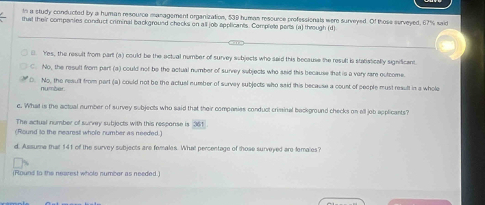 In a study conducted by a human resource management organization, 539 human resource professionals were surveyed. Of those surveyed, 67% said
that their companies conduct criminal background checks on all job applicants. Complete parts (a) through (d)
B. Yes, the result from part (a) could be the actual number of survey subjects who said this because the result is statistically significant.
C. No, the result from part (a) could not be the actual number of survey subjects who said this because that is a very rare outcome.
0. No, the result from part (a) could not be the actual number of survey subjects who said this because a count of people must result in a whole
number.
c. What is the actual number of survey subjects who said that their companies conduct criminal background checks on all job applicants?
The actual number of survey subjects with this response is 361
(Round to the nearest whole number as needed.)
d. Assume that 141 of the survey subjects are females. What percentage of those surveyed are females?
(Round to the nearest whole number as needed.)