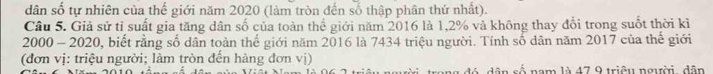 dân số tự nhiên của thế giới năm 2020 (làm tròn đến số thập phân thứ nhất). 
Câu 5. Giả sử tỉ suất gia tăng dân số của toàn thế giới năm 2016 là 1,2% và không thay đổi trong suốt thời kì
2000 - 2020, biết rằng số dân toàn thế giới năm 2016 là 7434 triệu người. Tính số dân năm 2017 của thế giới 
(đơn vị: triệu người; làm tròn đến hàng đơn vị) 
dân số nam là 47 9 triêu người. dân