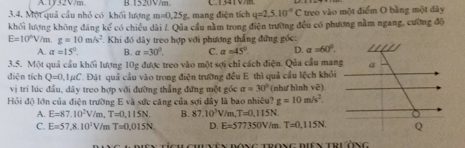 A. 1/32V/m. B. 1520V/m. C. 1341V/m.
3.4. Một quả cầu nhỏ có khối lượng m=0,25g;, mang điện tích q=2,5.10^(-9)C treo vào một điểm O bằng một dây
khối lượng không đáng kể có chiều dài /. Qua cầu nằm trong điện trường đều có phương nằm ngang, cường độ
E=10^6V/m. g=10m/s^2 7. Khi đó dây treo hợp với phương thẳng đứng gốc:
A. alpha =15°. B. alpha =30°. C. alpha =45°. D. alpha =60^0. 
3.5. Một quả cầu khối lượng 10g được treo vào một sợi chỉ cách điện. Qua cầu mang
điện tích Q=0, 1mu C. Đặt quả cầu vào trong điện trường đều E thì quả cầu lệch khỏi
vị trí lúc đầu, dây treo hợp với đường thẳng đứng một góc alpha =30° (như hình vhat e). 
Hỏi độ lớn của điện trường E và sức căng của sợi dây là bao nhiêu? g=10m/s^2.
A. E=87.10^2V/m, T=0,115N. B. 87.10^3V/m, T=0,115N.
C. E=57, 8.10^1V/mT=0,015N. D. E=577350V/m. T=0,115N.